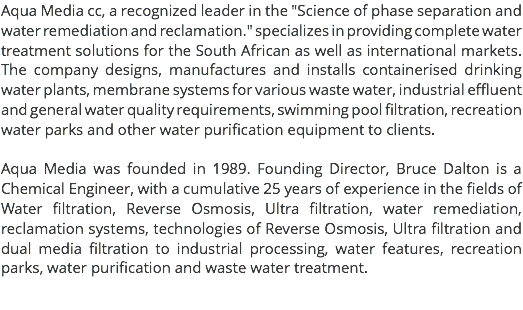 Aqua Media cc, a recognized leader in the "Science of phase separation and water remediation and reclamation." specializes in providing complete water treatment solutions for the South African as well as international markets. The company designs, manufactures and installs containerised drinking water plants, membrane systems for various waste water, industrial effluent and general water quality requirements, swimming pool filtration, recreation water parks and other water purification equipment to clients. Aqua Media was founded in 1989. Founding Director, Bruce Dalton is a Chemical Engineer, with a cumulative 25 years of experience in the fields of Water filtration, Reverse Osmosis, Ultra filtration, water remediation, reclamation systems, technologies of Reverse Osmosis, Ultra filtration and dual media filtration to industrial processing, water features, recreation parks, water purification and waste water treatment. 