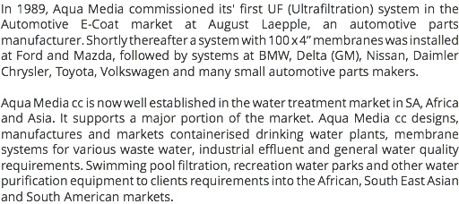 In 1989, Aqua Media commissioned its' first UF (Ultrafiltration) system in the Automotive E-Coat market at August Laepple, an automotive parts manufacturer. Shortly thereafter a system with 100 x 4” membranes was installed at Ford and Mazda, followed by systems at BMW, Delta (GM), Nissan, Daimler Chrysler, Toyota, Volkswagen and many small automotive parts makers. Aqua Media cc is now well established in the water treatment market in SA, Africa and Asia. It supports a major portion of the market. Aqua Media cc designs, manufactures and markets containerised drinking water plants, membrane systems for various waste water, industrial effluent and general water quality requirements. Swimming pool filtration, recreation water parks and other water purification equipment to clients requirements into the African, South East Asian and South American markets.