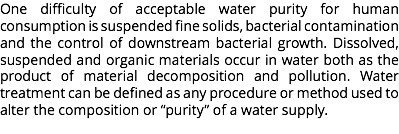 One difficulty of acceptable water purity for human consumption is suspended fine solids, bacterial contamination and the control of downstream bacterial growth. Dissolved, suspended and organic materials occur in water both as the product of material decomposition and pollution. Water treatment can be defined as any procedure or method used to alter the composition or “purity” of a water supply.
