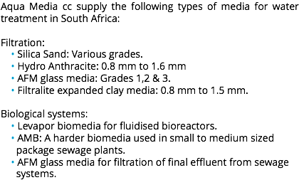 Aqua Media cc supply the following types of media for water treatment in South Africa: Filtration: • Silica Sand: Various grades. • Hydro Anthracite: 0.8 mm to 1.6 mm • AFM glass media: Grades 1,2 & 3. • Filtralite expanded clay media: 0.8 mm to 1.5 mm. Biological systems: • Levapor biomedia for fluidised bioreactors. • AMB: A harder biomedia used in small to medium sized package sewage plants. • AFM glass media for filtration of final effluent from sewage systems.