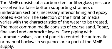 The MMF consists of a carbon steel or fiberglass pressure vessel with a false bottom supporting strainers or underdrain sections; necessary interior lining and epoxy coated exterior. The selection of the filtration media varies with the characteristics of the water to be treated. The most common media consists of coarse sand, Topaz, fine sand and anthracite layers. Face piping with automatic valves, control panel to control the automatic or manual backwash sequence are a part of the MMF supply.